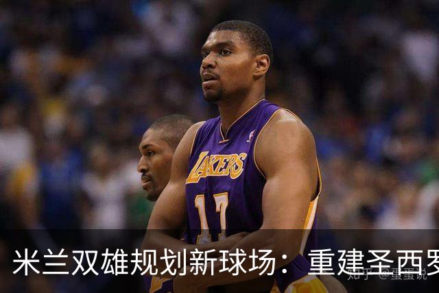 米兰双雄规划新球场：重建圣西罗的愿景与挑战